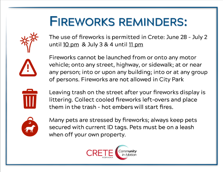 The use of fireworks is permitted in Crete: June 28 - July 2 until 10 pm  & July 3 & 4 until 11 pm
Fireworks cannot be launched from or onto any motor vehicle; onto any street, highway, or sidewalk; at or near any person; into or upon any building; 
