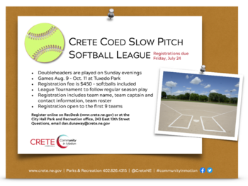 Crete Recreation Coed Slow Pitch Softball registration is open until July 24. Doubleheaders are played on Sunday evenings; Games Aug. 9 - Oct. 11 at Tuxedo Park;Registration fee is $450 - softballs included; League Tournament to follow regular season pla